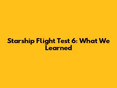 Starship Flight Test 6: What We Learned