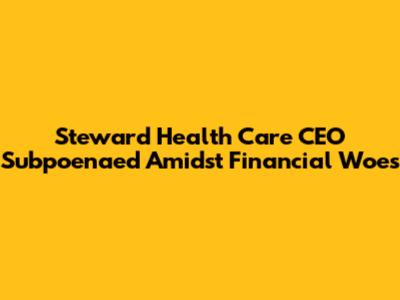 Steward Health Care CEO Subpoenaed Amidst Financial Woes