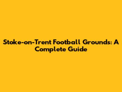 Stoke-on-Trent Football Grounds: A Complete Guide