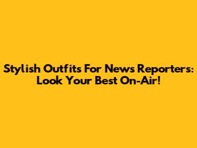 Stylish Outfits For News Reporters: Look Your Best On-Air!