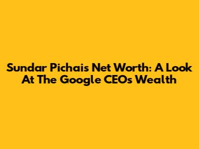 Sundar Pichai's Net Worth: A Look At The Google CEO's Wealth
