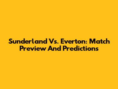 Sunderland Vs. Everton: Match Preview And Predictions