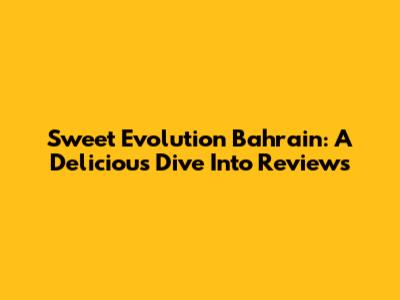 Sweet Evolution Bahrain: A Delicious Dive Into Reviews
