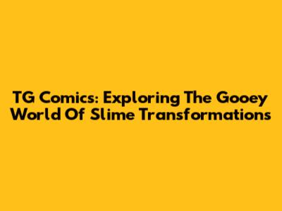 TG Comics: Exploring The Gooey World Of Slime Transformations