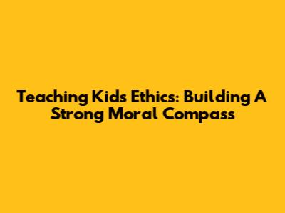 Teaching Kids Ethics: Building A Strong Moral Compass