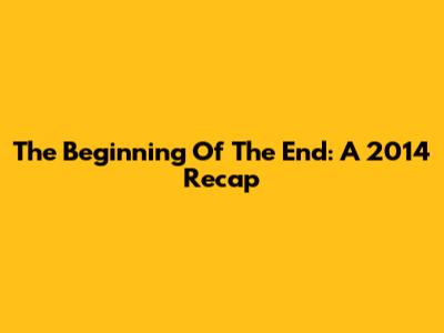 The Beginning Of The End: A 2014 Recap