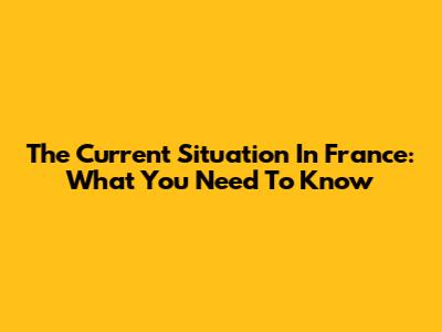The Current Situation In France: What You Need To Know