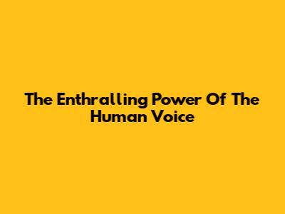 The Enthralling Power Of The Human Voice