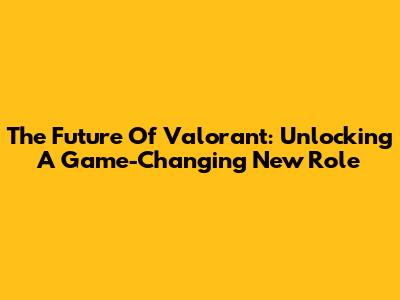 The Future Of Valorant: Unlocking A Game-Changing New Role
