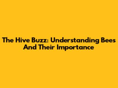The Hive Buzz: Understanding Bees And Their Importance