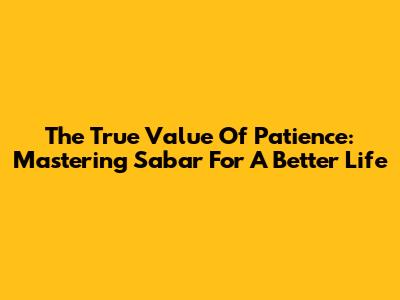 The True Value Of Patience: Mastering Sabar For A Better Life
