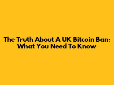 The Truth About A UK Bitcoin Ban: What You Need To Know