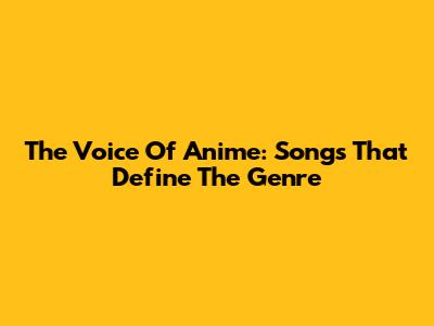 The Voice Of Anime: Songs That Define The Genre