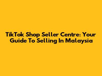 TikTok Shop Seller Centre: Your Guide To Selling In Malaysia