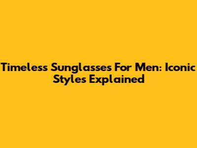 Timeless Sunglasses For Men: Iconic Styles Explained