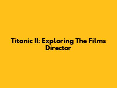 Titanic II: Exploring The Film's Director