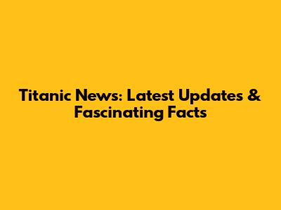 Titanic News: Latest Updates & Fascinating Facts