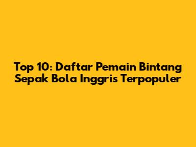 Top 10: Daftar Pemain Bintang Sepak Bola Inggris Terpopuler