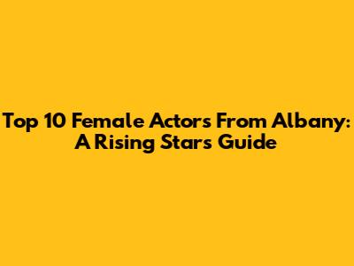 Top 10 Female Actors From Albany: A Rising Star's Guide