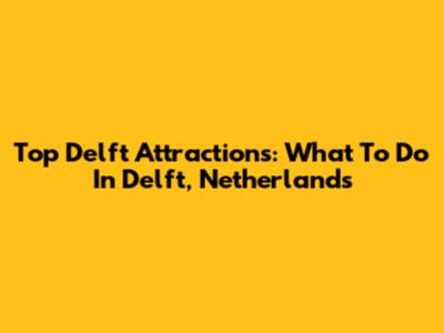 Top Delft Attractions: What To Do In Delft, Netherlands