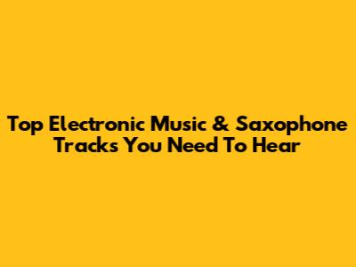 Top Electronic Music & Saxophone Tracks You Need To Hear