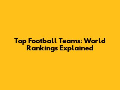 Top Football Teams: World Rankings Explained