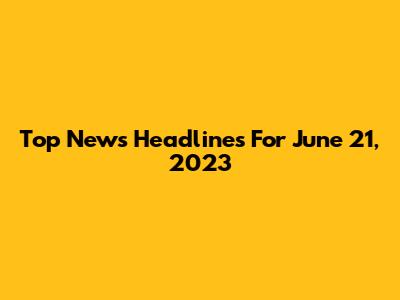 Top News Headlines For June 21, 2023