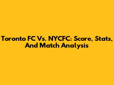 Toronto FC Vs. NYCFC: Score, Stats, And Match Analysis