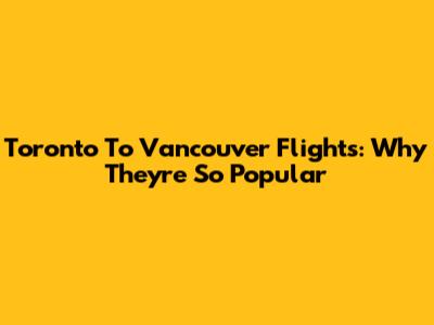 Toronto To Vancouver Flights: Why They're So Popular