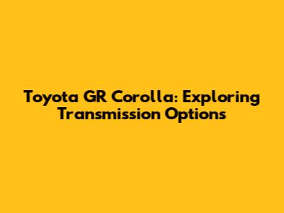 Toyota GR Corolla: Exploring Transmission Options