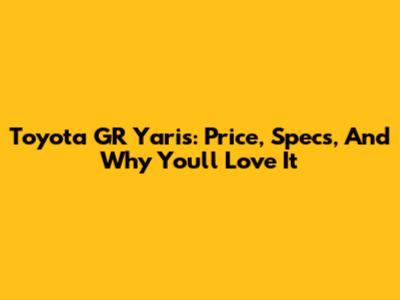 Toyota GR Yaris: Price, Specs, And Why You'll Love It