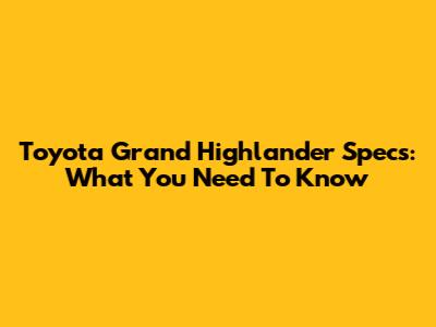 Toyota Grand Highlander Specs: What You Need To Know