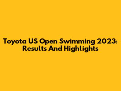 Toyota US Open Swimming 2023: Results And Highlights