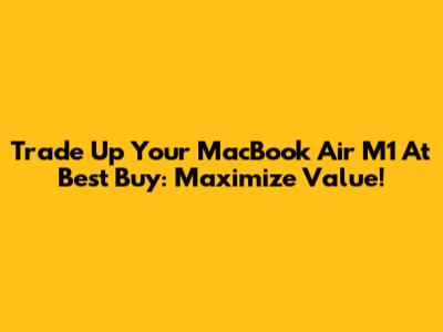 Trade Up Your MacBook Air M1 At Best Buy: Maximize Value!