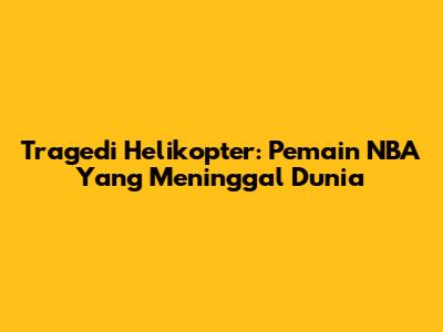 Tragedi Helikopter: Pemain NBA Yang Meninggal Dunia