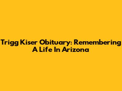Trigg Kiser Obituary: Remembering A Life In Arizona