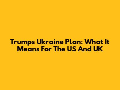 Trump's Ukraine Plan: What It Means For The US And UK
