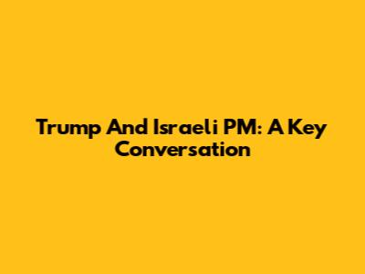 Trump And Israeli PM: A Key Conversation