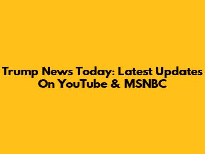 Trump News Today: Latest Updates On YouTube & MSNBC