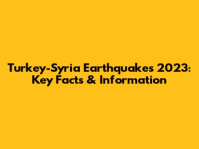 Turkey-Syria Earthquakes 2023: Key Facts & Information
