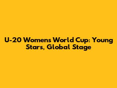 U-20 Women's World Cup: Young Stars, Global Stage