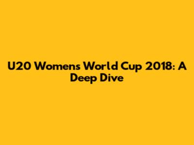 U20 Women's World Cup 2018: A Deep Dive