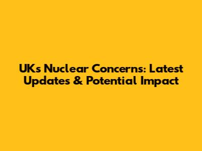 UK's Nuclear Concerns: Latest Updates & Potential Impact