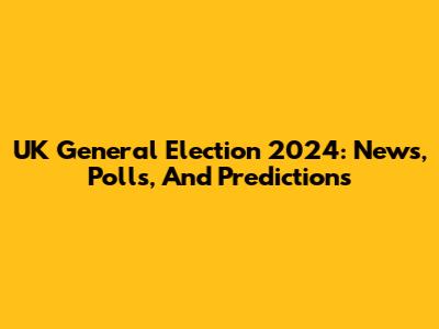 UK General Election 2024: News, Polls, And Predictions