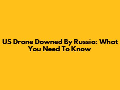 US Drone Downed By Russia: What You Need To Know