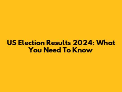 US Election Results 2024: What You Need To Know