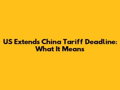 US Extends China Tariff Deadline: What It Means
