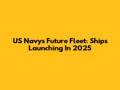 US Navy's Future Fleet: Ships Launching In 2025