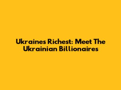 Ukraine's Richest: Meet The Ukrainian Billionaires