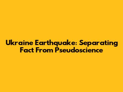 Ukraine Earthquake: Separating Fact From Pseudoscience